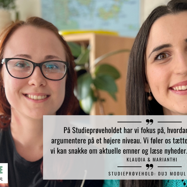 På Studieprøveholdet har vi fokus på, hvordan vi kan snakke og argumentere på et højere niveau. Vi føler os tættere på Danmark nu. For vi kan snakke om aktuelle emner og læse nyheder. Det er virkelig dejligt. - Klaudia og Marianthi
